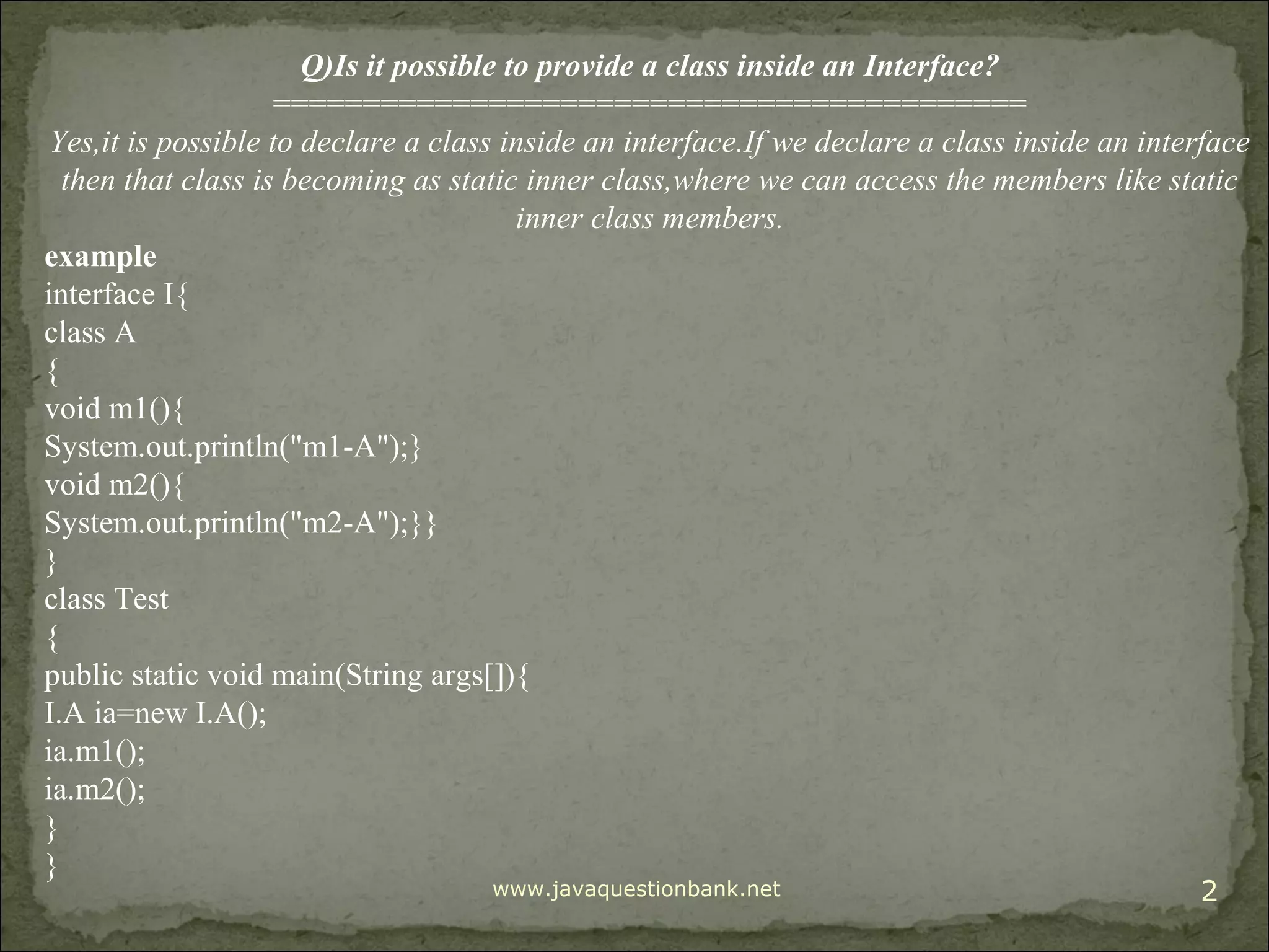 www.javaquestionbank.net 2 Q)Is it possible to provide a class inside an Interface? ========================================== Yes,it is possible to declare a class inside an interface.If we declare a class inside an interface then that class is becoming as static inner class,where we can access the members like static inner class members. example interface I{ class A { void m1(){ System.out.println("m1-A");} void m2(){ System.out.println("m2-A");}} } class Test { public static void main(String args[]){ I.A ia=new I.A(); ia.m1(); ia.m2(); } } 