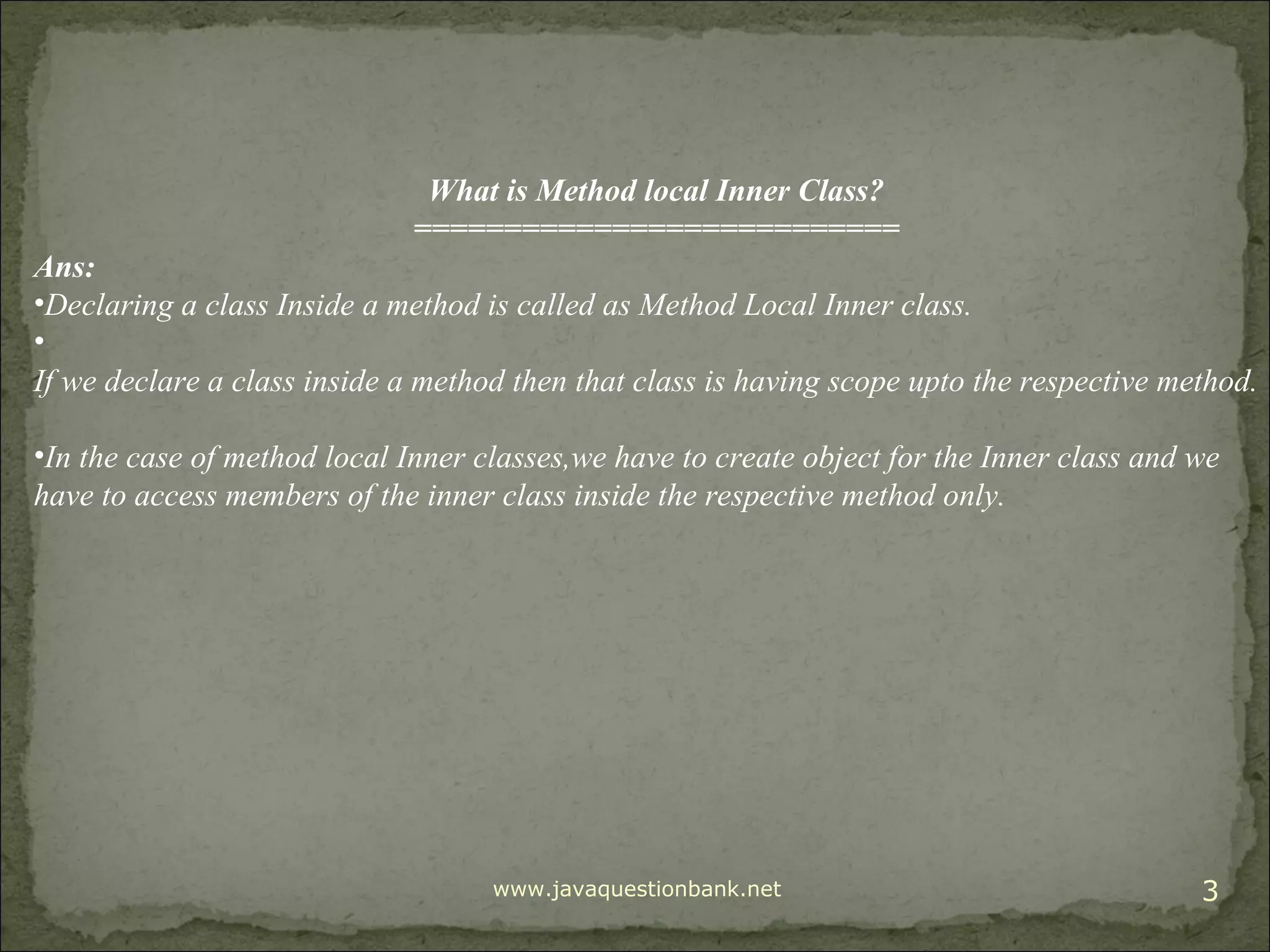 www.javaquestionbank.net 3 What is Method local Inner Class? =========================== Ans: •Declaring a class Inside a method is called as Method Local Inner class. • If we declare a class inside a method then that class is having scope upto the respective method. •In the case of method local Inner classes,we have to create object for the Inner class and we have to access members of the inner class inside the respective method only. 
