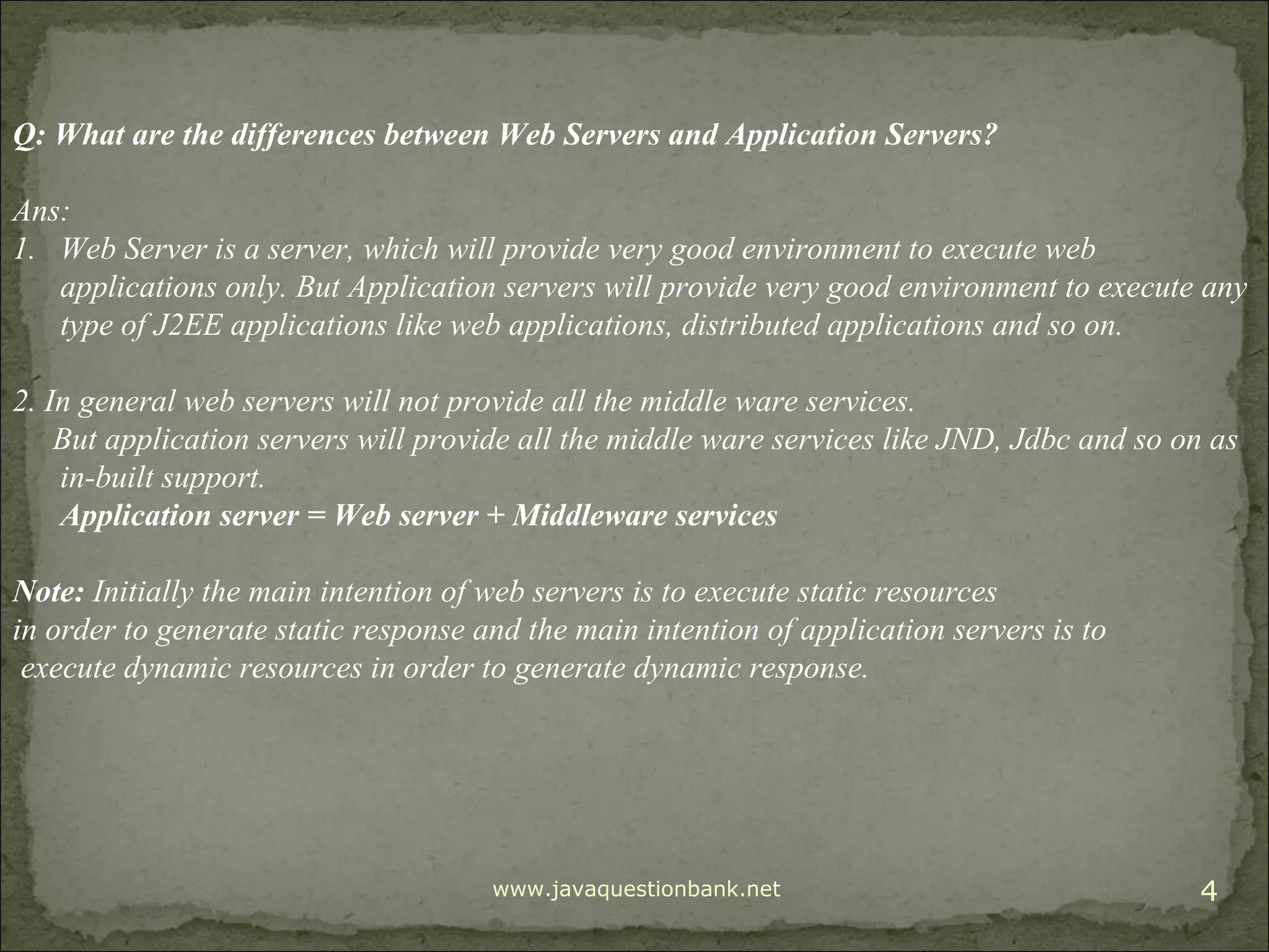 www.javaquestionbank.net 4 Q: What are the differences between Web Servers and Application Servers? Ans: 1. Web Server is a server, which will provide very good environment to execute web applications only. But Application servers will provide very good environment to execute any type of J2EE applications like web applications, distributed applications and so on. 2. In general web servers will not provide all the middle ware services. But application servers will provide all the middle ware services like JND, Jdbc and so on as in-built support. Application server = Web server + Middleware services Note: Initially the main intention of web servers is to execute static resources in order to generate static response and the main intention of application servers is to execute dynamic resources in order to generate dynamic response. 