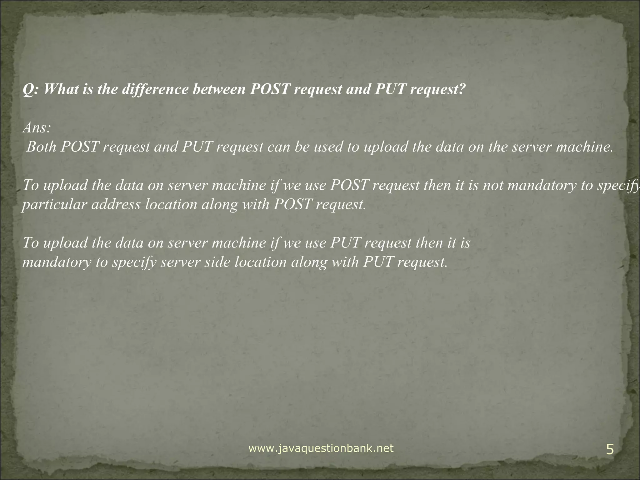 www.javaquestionbank.net 5 Q: What is the difference between POST request and PUT request? Ans: Both POST request and PUT request can be used to upload the data on the server machine. To upload the data on server machine if we use POST request then it is not mandatory to specify particular address location along with POST request. To upload the data on server machine if we use PUT request then it is mandatory to specify server side location along with PUT request. 