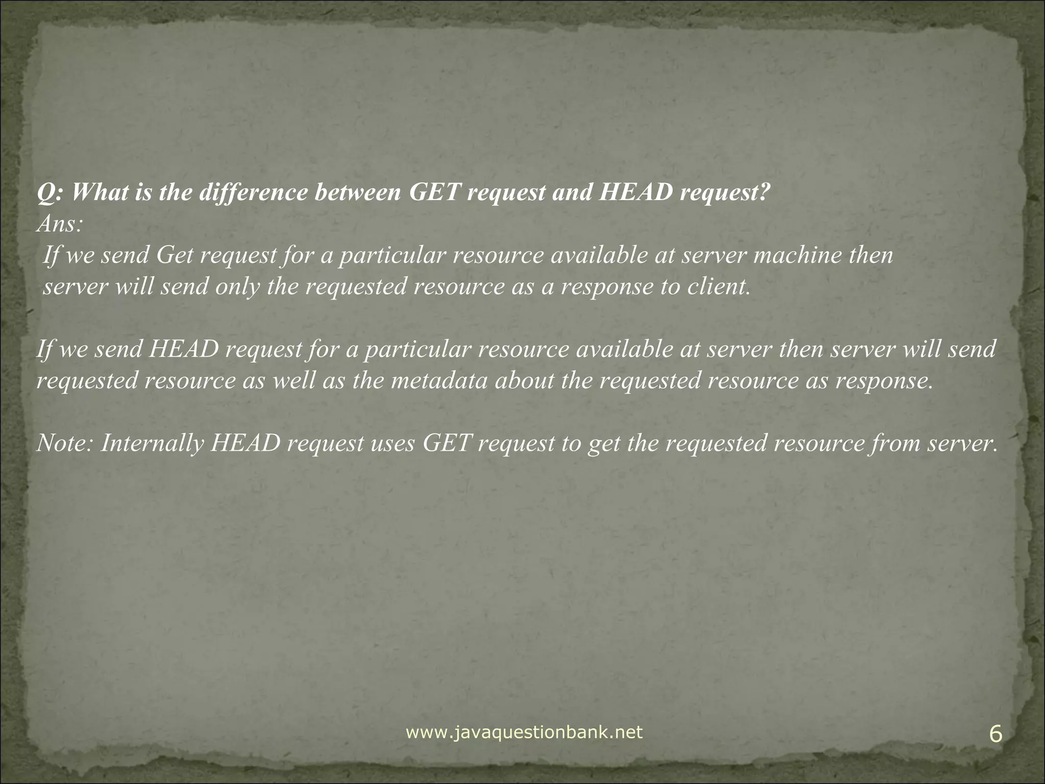 www.javaquestionbank.net 6 Q: What is the difference between GET request and HEAD request? Ans: If we send Get request for a particular resource available at server machine then server will send only the requested resource as a response to client. If we send HEAD request for a particular resource available at server then server will send requested resource as well as the metadata about the requested resource as response. Note: Internally HEAD request uses GET request to get the requested resource from server. 