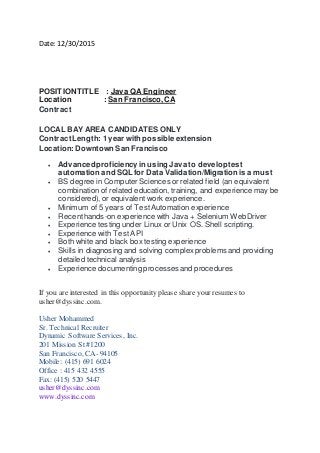 Date: 12/30/2015
POSITIONTITLE : Java QA Engineer
Location : San Francisco, CA
Contract
LOCAL BAY AREA CANDIDATES ONLY
Contract Length: 1 year with possible extension
Location: Downtown San Francisco
 Advancedproficiencyin using Java to developtest
automation and SQL for Data Validation/Migrationis a must
 BS degree in ComputerSciences or related field (an equivalent
combination of related education, training, and experience may be
considered), or equivalent work experience.
 Minimum of 5 years of TestAutomation experience
 Recenthands-on experience with Java + Selenium WebDriver
 Experience testing under Linux or Unix OS. Shell scripting.
 Experience with Test API
 Both white and black box testing experience
 Skills in diagnosing and solving complexproblemsand providing
detailed technical analysis
 Experience documenting processesand procedures
If you are interested in this opportunity please share your resumes to
usher@dyssinc.com.
Usher Mohammed
Sr. Technical Recruiter
Dynamic Software Services, Inc.
201 Mission St #1200
San Francisco, CA- 94105
Mobile: (415) 691 6024
Office : 415 432 4555
Fax: (415) 520 5447
usher@dyssinc.com
www.dyssinc.com
 