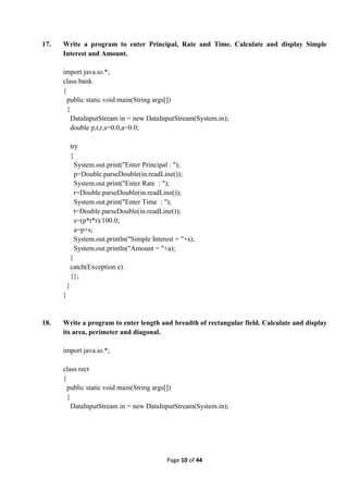 Page 10 of 44
17. Write a program to enter Principal, Rate and Time. Calculate and display Simple
Interest and Amount.
import java.io.*;
class bank
{
public static void main(String args[])
{
DataInputStream in = new DataInputStream(System.in);
double p,t,r,s=0.0,a=0.0;
try
{
System.out.print("Enter Principal : ");
p=Double.parseDouble(in.readLine());
System.out.print("Enter Rate : ");
r=Double.parseDouble(in.readLine());
System.out.print("Enter Time : ");
t=Double.parseDouble(in.readLine());
s=(p*t*r)/100.0;
a=p+s;
System.out.println("Simple Interest = "+s);
System.out.println("Amount = "+a);
}
catch(Exception e)
{};
}
}
18. Write a program to enter length and breadth of rectangular field. Calculate and display
its area, perimeter and diagonal.
import java.io.*;
class rect
{
public static void main(String args[])
{
DataInputStream in = new DataInputStream(System.in);
 