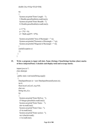 Page 11 of 44
double l,b,a=0.0,p=0.0,d=0.0d;
try
{
System.out.print("Enter Length : ");
l=Double.parseDouble(in.readLine());
System.out.print("Enter Breadth : ");
b=Double.parseDouble(in.readLine());
a =l * b;
p = 2*(l + b);
d = Math.sqrt(l*l + b*b);
System.out.println("Area of Rectangle = "+a);
System.out.println("Perimeter of Rectangle = "+p);
System.out.println("Diagonal of Rectangle = "+d);
}
catch(Exception e)
{};
}
}
19. Write a program to input roll (int), Name (String), Class(String) Section (char) marks
of three subjects(Float). Calculate and display total and average marks.
import java.io.*;
class datatype
{
public static void main(String args[])
{
DataInputStream in = new DataInputStream(System.in);
int rl;
float tot,m1,m2,m3, avg=0.0;
char sec;
String nm,,cl,x;
try
{
System.out.print("Enter Roll no : ");
rl=Integer.parseInt(in.readLine());
System.out.print("Enter Name : ");
nm=in.readLine();
System.out.print("Enter Class : ");
cl=in.readLine();
System.out.print("Enter section : ");
sec=(char)in.read();
x=in.readLine();
 