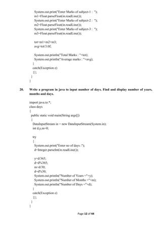 Page 12 of 44
System.out.print("Enter Marks of subject-1 : ");
m1=Float.parseFloat(in.readLine());
System.out.print("Enter Marks of subject-2 : ");
m2=Float.parseFloat(in.readLine());
System.out.print("Enter Marks of subject-3 : ");
m3=Float.parseFloat(in.readLine());
tot=m1+m2+m3;
avg=tot/3.0f;
System.out.println("Total Marks : "+tot);
System.out.println("Average marks : "+avg);
}
catch(Exception e)
{};
}
}
20. Write a program in java to input number of days. Find and display number of years,
months and days.
import java.io.*;
class days
{
public static void main(String args[])
{
DataInputStream in = new DataInputStream(System.in);
int d,y,m=0;
try
{
System.out.print("Enter no of days :");
d=Integer.parseInt(in.readLine());
y=d/365;
d=d%365;
m=d/30;
d=d%30;
System.out.println("Number of Years ="+y);
System.out.println("Number of Months ="+m);
System.out.println("Number of Days ="+d);
}
catch(Exception e)
{};
}
}
 