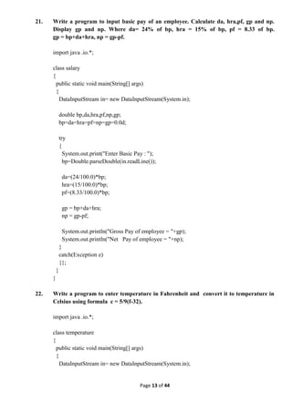 Page 13 of 44
21. Write a program to input basic pay of an employee. Calculate da, hra,pf, gp and np.
Display gp and np. Where da= 24% of bp, hra = 15% of bp, pf = 8.33 of bp.
gp = bp+da+hra, np = gp-pf.
import java .io.*;
class salary
{
public static void main(String[] args)
{
DataInputStream in= new DataInputStream(System.in);
double bp,da,hra,pf,np,gp;
bp=da=hra=pf=np=gp=0.0d;
try
{
System.out.print("Enter Basic Pay : ");
bp=Double.parseDouble(in.readLine());
da=(24/100.0)*bp;
hra=(15/100.0)*bp;
pf=(8.33/100.0)*bp;
gp = bp+da+hra;
np = gp-pf;
System.out.println("Gross Pay of employee = "+gp);
System.out.println("Net Pay of employee = "+np);
}
catch(Exception e)
{};
}
}
22. Write a program to enter temperature in Fahrenheit and convert it to temperature in
Celsius using formula c = 5/9(f-32).
import java .io.*;
class temperature
{
public static void main(String[] args)
{
DataInputStream in= new DataInputStream(System.in);
 
