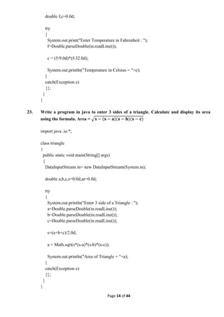 Page 14 of 44
double f,c=0.0d;
try
{
System.out.print("Enter Temperature in Fahrenheit : ");
f=Double.parseDouble(in.readLine());
c = (5/9.0d)*(f-32.0d);
System.out.println("Temperature in Celsius = "+c);
}
catch(Exception e)
{};
}
}
23. Write a program in java to enter 3 sides of a triangle. Calculate and display its area
using the formula. Area =
import java .io.*;
class triangle
{
public static void main(String[] args)
{
DataInputStream in= new DataInputStream(System.in);
double a,b,c,s=0.0d,ar=0.0d;
try
{
System.out.println("Enter 3 side of a Triangle : ");
a=Double.parseDouble(in.readLine());
b=Double.parseDouble(in.readLine());
c=Double.parseDouble(in.readLine());
s=(a+b+c)/2.0d;
a = Math.sqrt(s*(s-a)*(s-b)*(s-c));
System.out.println("Area of Triangle = "+a);
}
catch(Exception e)
{};
}
}
 