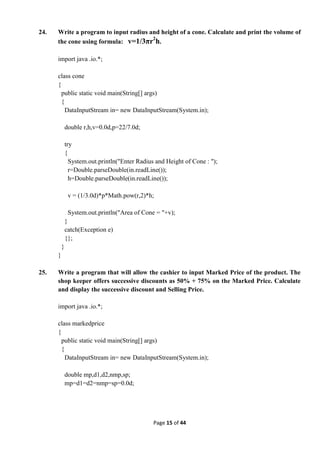 Page 15 of 44
24. Write a program to input radius and height of a cone. Calculate and print the volume of
the cone using formula: v=1/3πr2
h.
import java .io.*;
class cone
{
public static void main(String[] args)
{
DataInputStream in= new DataInputStream(System.in);
double r,h,v=0.0d,p=22/7.0d;
try
{
System.out.println("Enter Radius and Height of Cone : ");
r=Double.parseDouble(in.readLine());
h=Double.parseDouble(in.readLine());
v = (1/3.0d)*p*Math.pow(r,2)*h;
System.out.println("Area of Cone = "+v);
}
catch(Exception e)
{};
}
}
25. Write a program that will allow the cashier to input Marked Price of the product. The
shop keeper offers successive discounts as 50% + 75% on the Marked Price. Calculate
and display the successive discount and Selling Price.
import java .io.*;
class markedprice
{
public static void main(String[] args)
{
DataInputStream in= new DataInputStream(System.in);
double mp,d1,d2,nmp,sp;
mp=d1=d2=nmp=sp=0.0d;
 
