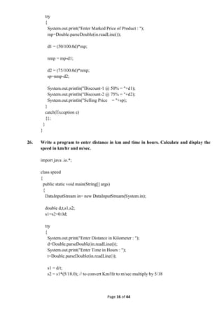 Page 16 of 44
try
{
System.out.print("Enter Marked Price of Product : ");
mp=Double.parseDouble(in.readLine());
d1 = (50/100.0d)*mp;
nmp = mp-d1;
d2 = (75/100.0d)*nmp;
sp=nmp-d2;
System.out.println("Discount-1 @ 50% = "+d1);
System.out.println("Discount-2 @ 75% = "+d2);
System.out.println("Selling Price = "+sp);
}
catch(Exception e)
{};
}
}
26. Write a program to enter distance in km and time in hours. Calculate and display the
speed in km/hr and m/sec.
import java .io.*;
class speed
{
public static void main(String[] args)
{
DataInputStream in= new DataInputStream(System.in);
double d,t,s1,s2;
s1=s2=0.0d;
try
{
System.out.print("Enter Distance in Kilometer : ");
d=Double.parseDouble(in.readLine());
System.out.print("Enter Time in Hours : ");
t=Double.parseDouble(in.readLine());
s1 = d/t;
s2 = s1*(5/18.0); // to convert Km/Hr to m/sec multiply by 5/18
 