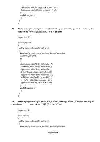 Page 17 of 44
System.out.println("Speed in Km/Hr = "+s1);
System.out.println("Speed in m/sec = "+s2);
}
catch(Exception e)
{};
}
}
27. Write a program to input values of variable u, t, a respectively. Find and display the
value of the following expression. s= ut + (1/2)at2
import java .io.*;
class expression
{
public static void main(String[] args)
{
DataInputStream in= new DataInputStream(System.in);
double u,t,a,s=0.0d;
try
{
System.out.print("Enter Value of a : ");
a=Double.parseDouble(in.readLine());
System.out.print("Enter Value of t : ");
t=Double.parseDouble(in.readLine());
System.out.print("Enter Value of u : ");
u=Double.parseDouble(in.readLine());
s = (u*t) + (1/2.0d)*a*Math.pow(t,2);
System.out.println("Value of S = "+s);
}
catch(Exception e)
{};
}
}
28. Write a program to input values of a, b, c and x (Integer Values). Compute and display
the value of v, where v =ax3
+(bx)2
+ abc + 2bc
import java .io.*;
class evaluate
{
public static void main(String[] args)
{
DataInputStream in= new DataInputStream(System.in);
 