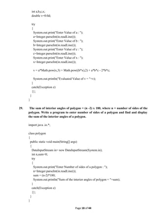 Page 18 of 44
int a,b,c,x;
double v=0.0d;
try
{
System.out.print("Enter Value of a : ");
a=Integer.parseInt(in.readLine());
System.out.print("Enter Value of b : ");
b=Integer.parseInt(in.readLine());
System.out.print("Enter Value of c : ");
c=Integer.parseInt(in.readLine());
System.out.print("Enter Value of x : ");
x=Integer.parseInt(in.readLine());
v = a*Math.pow(x,3) + Math.pow((b*x),2) + a*b*c - 2*b*c;
System.out.println("Evaluated Value of v = "+v);
}
catch(Exception e)
{};
}
}
29. The sum of interior angles of polygon = (n -2) x 180, where n = number of sides of the
polygon. Write a program to enter number of sides of a polygon and find and display
the sum of the interior angles of a polygon.
import java .io.*;
class polygon
{
public static void main(String[] args)
{
DataInputStream in= new DataInputStream(System.in);
int n,sum=0;
try
{
System.out.print("Enter Number of sides of a polygon : ");
n=Integer.parseInt(in.readLine());
sum = (n-2)*180;
System.out.println("Sum of the interior angles of polygon = "+sum);
}
catch(Exception e)
{};
}
}
 