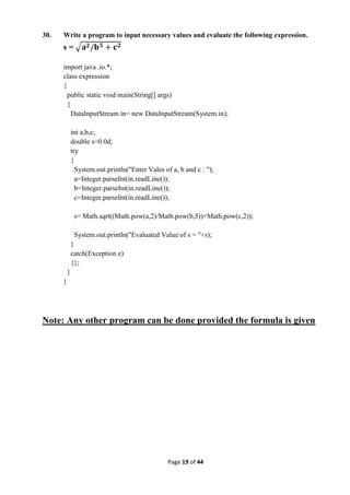 Page 19 of 44
30. Write a program to input necessary values and evaluate the following expression.
s =
import java .io.*;
class expression
{
public static void main(String[] args)
{
DataInputStream in= new DataInputStream(System.in);
int a,b,c;
double s=0.0d;
try
{
System.out.println("Enter Vales of a, b and c : ");
a=Integer.parseInt(in.readLine());
b=Integer.parseInt(in.readLine());
c=Integer.parseInt(in.readLine());
s= Math.sqrt((Math.pow(a,2)/Math.pow(b,5))+Math.pow(c,2));
System.out.println("Evaluated Value of s = "+s);
}
catch(Exception e)
{};
}
}
Note: Any other program can be done provided the formula is given
 