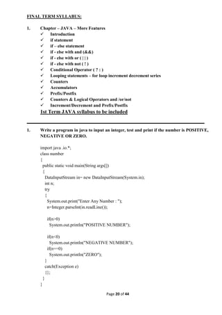 Page 20 of 44
FINAL TERM SYLLABUS:
1. Chapter – JAVA – More Features
 Introduction
 if statement
 if – else statement
 if - else with and (&&)
 if - else with or ( | | )
 if - else with not ( ! )
 Conditional Operator ( ? : )
 Looping statements – for loop increment decrement series
 Counters
 Accumulators
 Prefix/Postfix
 Counters & Logical Operators and /or/not
 Increment/Decrement and Prefix/Postfix
1st Term JAVA syllabus to be included
1. Write a program in java to input an integer, test and print if the number is POSITIVE,
NEGATIVE OR ZERO.
import java .io.*;
class number
{
public static void main(String args[])
{
DataInputStream in= new DataInputStream(System.in);
int n;
try
{
System.out.print("Enter Any Number : ");
n=Integer.parseInt(in.readLine());
if(n>0)
System.out.println("POSITIVE NUMBER");
if(n<0)
System.out.println("NEGATIVE NUMBER");
if(n==0)
System.out.println("ZERO");
}
catch(Exception e)
{};
}
}
 