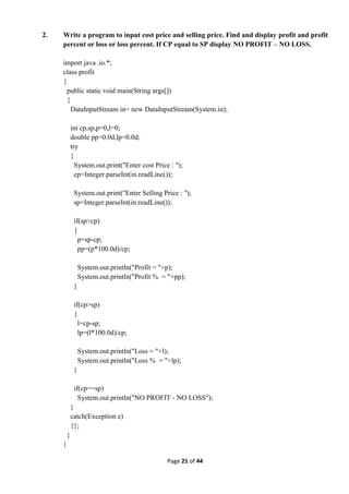 Page 21 of 44
2. Write a program to input cost price and selling price. Find and display profit and profit
percent or loss or loss percent. If CP equal to SP display NO PROFIT – NO LOSS.
import java .io.*;
class profit
{
public static void main(String args[])
{
DataInputStream in= new DataInputStream(System.in);
int cp,sp,p=0,l=0;
double pp=0.0d,lp=0.0d;
try
{
System.out.print("Enter cost Price : ");
cp=Integer.parseInt(in.readLine());
System.out.print("Enter Selling Price : ");
sp=Integer.parseInt(in.readLine());
if(sp>cp)
{
p=sp-cp;
pp=(p*100.0d)/cp;
System.out.println("Profit = "+p);
System.out.println("Profit % = "+pp);
}
if(cp>sp)
{
l=cp-sp;
lp=(l*100.0d)/cp;
System.out.println("Loss = "+l);
System.out.println("Loss % = "+lp);
}
if(cp==sp)
System.out.println("NO PROFIT - NO LOSS");
}
catch(Exception e)
{};
}
}
 