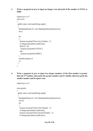 Page 22 of 44
3. Write a program in java to input an integer, test and print if the number is EVEN or
ODD.
import java .io.*;
class even
{
public static void main(String args[])
{
DataInputStream in= new DataInputStream(System.in);
int n;
try
{
System.out.print("Enter Any Number : ");
n=Integer.parseInt(in.readLine());
if(n%2==0)
System.out.println("EVEN");
else
System.out.println("ODD");
}
catch(Exception e)
{};
}
}
4. Write a program in java to input two integer numbers. If the first number is greater
than the 2nd
number, then print the greater number and it’s double otherwise print the
smaller number and its square root.
import java .io.*;
class greater
{
public static void main(String args[])
{
DataInputStream in= new DataInputStream(System.in);
int a,b;
try
{
System.out.print("Enter First Number : ");
a=Integer.parseInt(in.readLine());
System.out.print("Enter Second Number : ");
b=Integer.parseInt(in.readLine());
 