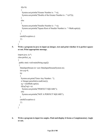 Page 23 of 44
if(a>b)
{
System.out.println("Greater Number is : "+a);
System.out.println("Double of the Greater Number is : "+(a*2));
}
else
{
System.out.println("Smaller Number is : "+a);
System.out.println("Square Root of Smaller Number is : "+Math.sqrt(a));
}
}
catch(Exception e)
{};
}
}
5. Write a program in java to input an integer, test and print whether it is perfect square
or not. Print appropriate message.
import java .io.*;
class perfect_sq
{
public static void main(String args[])
{
DataInputStream in= new DataInputStream(System.in);
int n,sq=0;
try
{
System.out.print("Enter Any Number : ");
n=Integer.parseInt(in.readLine());
sq = (int)Math.sqrt(n);
if((sq*sq)==n)
System.out.println("PERFECT SQUARE");
else
System.out.println("NOT A PERFECT SQUARE");
}
catch(Exception e)
{};
}
}
6. Write a program to input two angles. Find and display it forms a Complementary Angle
or not.
 