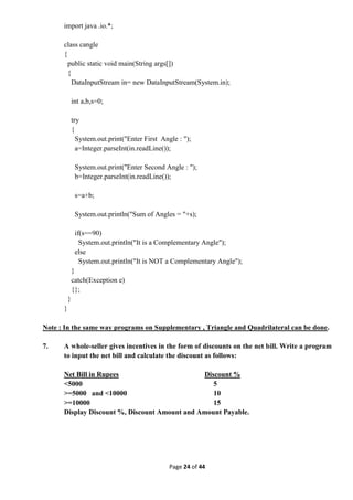 Page 24 of 44
import java .io.*;
class cangle
{
public static void main(String args[])
{
DataInputStream in= new DataInputStream(System.in);
int a,b,s=0;
try
{
System.out.print("Enter First Angle : ");
a=Integer.parseInt(in.readLine());
System.out.print("Enter Second Angle : ");
b=Integer.parseInt(in.readLine());
s=a+b;
System.out.println("Sum of Angles = "+s);
if(s==90)
System.out.println("It is a Complementary Angle");
else
System.out.println("It is NOT a Complementary Angle");
}
catch(Exception e)
{};
}
}
Note : In the same way programs on Supplementary , Triangle and Quadrilateral can be done.
7. A whole-seller gives incentives in the form of discounts on the net bill. Write a program
to input the net bill and calculate the discount as follows:
Net Bill in Rupees Discount %
<5000 5
>=5000 and <10000 10
>=10000 15
Display Discount %, Discount Amount and Amount Payable.
 