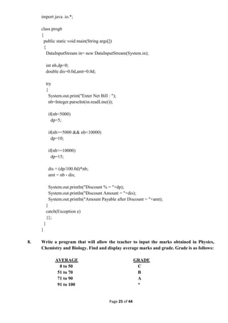 Page 25 of 44
import java .io.*;
class prog6
{
public static void main(String args[])
{
DataInputStream in= new DataInputStream(System.in);
int nb,dp=0;
double dis=0.0d,amt=0.0d;
try
{
System.out.print("Enter Net Bill : ");
nb=Integer.parseInt(in.readLine());
if(nb<5000)
dp=5;
if(nb>=5000 && nb<10000)
dp=10;
if(nb>=10000)
dp=15;
dis = (dp/100.0d)*nb;
amt = nb - dis;
System.out.println("Discount % = "+dp);
System.out.println("Discount Amount = "+dis);
System.out.println("Amount Payable after Discount = "+amt);
}
catch(Exception e)
{};
}
}
8. Write a program that will allow the teacher to input the marks obtained in Physics,
Chemistry and Biology. Find and display average marks and grade. Grade is as follows:
AVERAGE GRADE
0 to 50 C
51 to 70 B
71 to 90 A
91 to 100 *
 