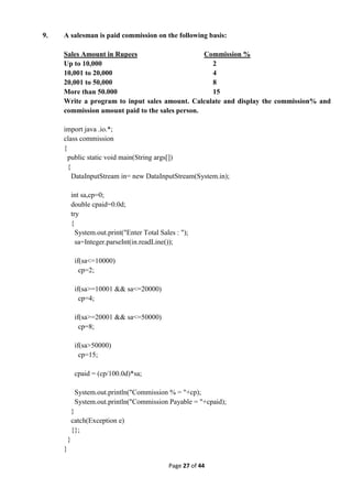 Page 27 of 44
9. A salesman is paid commission on the following basis:
Sales Amount in Rupees Commission %
Up to 10,000 2
10,001 to 20,000 4
20,001 to 50,000 8
More than 50.000 15
Write a program to input sales amount. Calculate and display the commission% and
commission amount paid to the sales person.
import java .io.*;
class commission
{
public static void main(String args[])
{
DataInputStream in= new DataInputStream(System.in);
int sa,cp=0;
double cpaid=0.0d;
try
{
System.out.print("Enter Total Sales : ");
sa=Integer.parseInt(in.readLine());
if(sa<=10000)
cp=2;
if(sa>=10001 && sa<=20000)
cp=4;
if(sa>=20001 && sa<=50000)
cp=8;
if(sa>50000)
cp=15;
cpaid = (cp/100.0d)*sa;
System.out.println("Commission % = "+cp);
System.out.println("Commission Payable = "+cpaid);
}
catch(Exception e)
{};
}
}
 