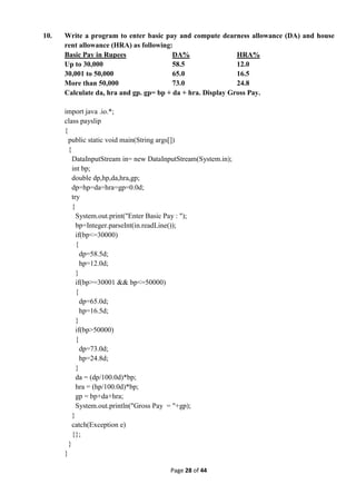 Page 28 of 44
10. Write a program to enter basic pay and compute dearness allowance (DA) and house
rent allowance (HRA) as following:
Basic Pay in Rupees DA% HRA%
Up to 30,000 58.5 12.0
30,001 to 50,000 65.0 16.5
More than 50,000 73.0 24.8
Calculate da, hra and gp. gp= bp + da + hra. Display Gross Pay.
import java .io.*;
class payslip
{
public static void main(String args[])
{
DataInputStream in= new DataInputStream(System.in);
int bp;
double dp,hp,da,hra,gp;
dp=hp=da=hra=gp=0.0d;
try
{
System.out.print("Enter Basic Pay : ");
bp=Integer.parseInt(in.readLine());
if(bp<=30000)
{
dp=58.5d;
hp=12.0d;
}
if(bp>=30001 && bp<=50000)
{
dp=65.0d;
hp=16.5d;
}
if(bp>50000)
{
dp=73.0d;
hp=24.8d;
}
da = (dp/100.0d)*bp;
hra = (hp/100.0d)*bp;
gp = bp+da+hra;
System.out.println("Gross Pay = "+gp);
}
catch(Exception e)
{};
}
}
 
