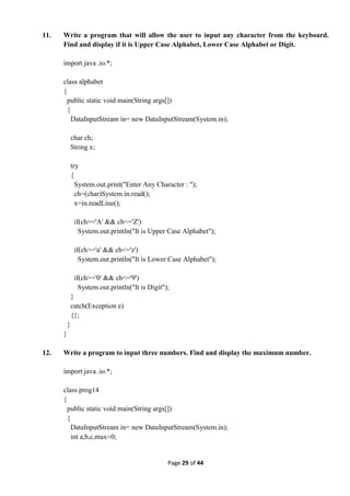 Page 29 of 44
11. Write a program that will allow the user to input any character from the keyboard.
Find and display if it is Upper Case Alphabet, Lower Case Alphabet or Digit.
import java .io.*;
class alphabet
{
public static void main(String args[])
{
DataInputStream in= new DataInputStream(System.in);
char ch;
String x;
try
{
System.out.print("Enter Any Character : ");
ch=(char)System.in.read();
x=in.readLine();
if(ch>='A' && ch<='Z')
System.out.println("It is Upper Case Alphabet");
if(ch>='a' && ch<='z')
System.out.println("It is Lower Case Alphabet");
if(ch>='0' && ch<='9')
System.out.println("It is Digit");
}
catch(Exception e)
{};
}
}
12. Write a program to input three numbers. Find and display the maximum number.
import java .io.*;
class prog14
{
public static void main(String args[])
{
DataInputStream in= new DataInputStream(System.in);
int a,b,c,max=0;
 