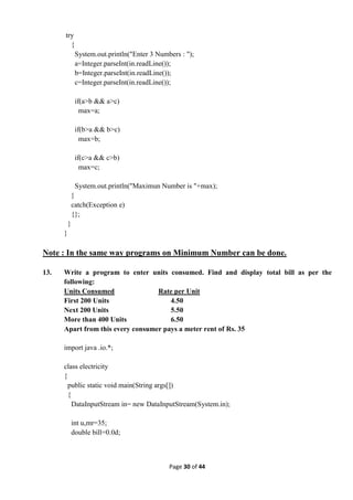 Page 30 of 44
try
{
System.out.println("Enter 3 Numbers : ");
a=Integer.parseInt(in.readLine());
b=Integer.parseInt(in.readLine());
c=Integer.parseInt(in.readLine());
if(a>b && a>c)
max=a;
if(b>a && b>c)
max=b;
if(c>a && c>b)
max=c;
System.out.println("Maximun Number is "+max);
}
catch(Exception e)
{};
}
}
Note : In the same way programs on Minimum Number can be done.
13. Write a program to enter units consumed. Find and display total bill as per the
following:
Units Consumed Rate per Unit
First 200 Units 4.50
Next 200 Units 5.50
More than 400 Units 6.50
Apart from this every consumer pays a meter rent of Rs. 35
import java .io.*;
class electricity
{
public static void main(String args[])
{
DataInputStream in= new DataInputStream(System.in);
int u,mr=35;
double bill=0.0d;
 