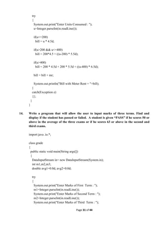 Page 31 of 44
try
{
System.out.print("Enter Units Consumed : ");
u=Integer.parseInt(in.readLine());
if(u<=200)
bill = u * 4.5d;
if(u>200 && u<=400)
bill = 200*4.5 + ((u-200) * 5.5d);
if(u>400)
bill = 200 * 4.5d + 200 * 5.5d + ((u-400) * 6.5d);
bill = bill + mr;
System.out.println("Bill with Meter Rent = "+bill);
}
catch(Exception e)
{};
}
}
14. Write a program that will allow the user to input marks of three terms. Find and
display if the student has passed or failed. A student is given “PASS” if he scores 50 or
above in the average of the three exams or if he scores 63 or above in the second and
third exams.
import java .io.*;
class grade
{
public static void main(String args[])
{
DataInputStream in= new DataInputStream(System.in);
int m1,m2,m3;
double avg1=0.0d, avg2=0.0d;
try
{
System.out.print("Enter Marks of First Term : ");
m1=Integer.parseInt(in.readLine());
System.out.print("Enter Marks of Second Term : ");
m2=Integer.parseInt(in.readLine());
System.out.print("Enter Marks of Third Term : ");
 