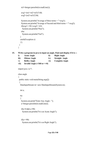 Page 32 of 44
m3=Integer.parseInt(in.readLine());
avg1=(m1+m2+m3)/3.0d;
avg2=(m2+m3)/2.0d;
System.out.println("Average of three terms = "+avg1);
System.out.println("Average of Second and third terms = "+avg2);
if(avg1>=50 || avg2>=63)
System.out.println("Pass");
else
System.out.println("Fail");
}
catch(Exception e)
{};
}
}
15. Write a program in java to input an angle. Find and display if it is :-
i) Acute Angle ii) Right Angle
iii) Obtuse Angle iv) Straight Angle
v) Reflex Angle vi) Complete Angle
vii) Invalid Angle (>360 or <=0)
import java .io.*;
class angle
{
public static void main(String args[])
{
DataInputStream in= new DataInputStream(System.in);
int a;
try
{
System.out.print("Enter Any Angle : ");
a=Integer.parseInt(in.readLine());
if(a>0 && a<90)
System.out.println("It is an Acute Angle");
if(a==90)
System.out.println("It is an Right Angle");
 
