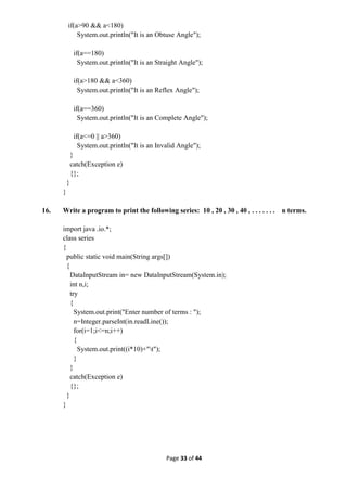 Page 33 of 44
if(a>90 && a<180)
System.out.println("It is an Obtuse Angle");
if(a==180)
System.out.println("It is an Straight Angle");
if(a>180 && a<360)
System.out.println("It is an Reflex Angle");
if(a==360)
System.out.println("It is an Complete Angle");
if(a<=0 || a>360)
System.out.println("It is an Invalid Angle");
}
catch(Exception e)
{};
}
}
16. Write a program to print the following series: 10 , 20 , 30 , 40 , . . . . . . . n terms.
import java .io.*;
class series
{
public static void main(String args[])
{
DataInputStream in= new DataInputStream(System.in);
int n,i;
try
{
System.out.print("Enter number of terms : ");
n=Integer.parseInt(in.readLine());
for(i=1;i<=n;i++)
{
System.out.print((i*10)+"t");
}
}
catch(Exception e)
{};
}
}
 