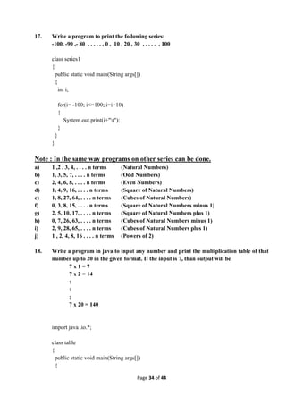 Page 34 of 44
17. Write a program to print the following series:
-100, -90 ,- 80 . . . . . , 0 , 10 , 20 , 30 , . . . . , 100
class series1
{
public static void main(String args[])
{
int i;
for(i= -100; i<=100; i=i+10)
{
System.out.print(i+"t");
}
}
}
Note : In the same way programs on other series can be done.
a) 1 ,2 , 3, 4, . . . . n terms (Natural Numbers)
b) 1, 3, 5, 7, . . . . n terms (Odd Numbers)
c) 2, 4, 6, 8, . . . . n terms (Even Numbers)
d) 1, 4, 9, 16, . . . . n terms (Square of Natural Numbers)
e) 1, 8, 27, 64, . . . . n terms (Cubes of Natural Numbers)
f) 0, 3, 8, 15, . . . . n terms (Square of Natural Numbers minus 1)
g) 2, 5, 10, 17, . . . . n terms (Square of Natural Numbers plus 1)
h) 0, 7, 26, 63, . . . . n terms (Cubes of Natural Numbers minus 1)
i) 2, 9, 28, 65, . . . . n terms (Cubes of Natural Numbers plus 1)
j) 1 , 2, 4, 8, 16 . . . . n terms (Powers of 2)
18. Write a program in java to input any number and print the multiplication table of that
number up to 20 in the given format. If the input is 7, than output will be
7 x 1 = 7
7 x 2 = 14
:
:
:
7 x 20 = 140
import java .io.*;
class table
{
public static void main(String args[])
{
 