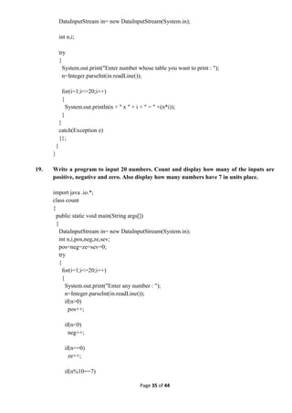 Page 35 of 44
DataInputStream in= new DataInputStream(System.in);
int n,i;
try
{
System.out.print("Enter number whose table you want to print : ");
n=Integer.parseInt(in.readLine());
for(i=1;i<=20;i++)
{
System.out.println(n + " x " + i + " = " +(n*i));
}
}
catch(Exception e)
{};
}
}
19. Write a program to input 20 numbers. Count and display how many of the inputs are
positive, negative and zero. Also display how many numbers have 7 in units place.
import java .io.*;
class count
{
public static void main(String args[])
{
DataInputStream in= new DataInputStream(System.in);
int n,i,pos,neg,ze,sev;
pos=neg=ze=sev=0;
try
{
for(i=1;i<=20;i++)
{
System.out.print("Enter any number : ");
n=Integer.parseInt(in.readLine());
if(n>0)
pos++;
if(n<0)
neg++;
if(n==0)
ze++;
if(n%10==7)
 