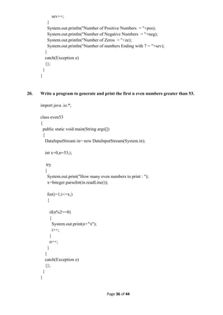 Page 36 of 44
sev++;
}
System.out.println("Number of Positive Numbers = "+pos);
System.out.println("Number of Negative Numbers = "+neg);
System.out.println("Number of Zeros = "+ze);
System.out.println("Number of numbers Ending with 7 = "+sev);
}
catch(Exception e)
{};
}
}
20. Write a program to generate and print the first n even numbers greater than 53.
import java .io.*;
class even53
{
public static void main(String args[])
{
DataInputStream in= new DataInputStream(System.in);
int x=0,n=53,i;
try
{
System.out.print("How many even numbers to print : ");
x=Integer.parseInt(in.readLine());
for(i=1;i<=x;)
{
if(n%2==0)
{
System.out.print(n+"t");
i++;
}
n++;
}
}
catch(Exception e)
{};
}
}
 