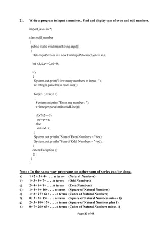 Page 37 of 44
21. Write a program to input n numbers. Find and display sum of even and odd numbers.
import java .io.*;
class odd_number
{
public static void main(String args[])
{
DataInputStream in= new DataInputStream(System.in);
int n,i,x,ev=0,od=0;
try
{
System.out.print("How many numbers to input : ");
n=Integer.parseInt(in.readLine());
for(i=1;i<=n;i++)
{
System.out.print("Enter any number : ");
x=Integer.parseInt(in.readLine());
if(x%2==0)
ev=ev+x;
else
od=od+x;
}
System.out.println("Sum of Even Numbers = "+ev);
System.out.println("Sum of Odd Numbers = "+od);
}
catch(Exception e)
{};
}
}
Note : In the same way programs on other sum of series can be done.
a) 1 +2 + 3+ 4+ . . . . n terms (Natural Numbers)
b) 1+ 3+ 5+ 7+ . . . . n terms (Odd Numbers)
c) 2+ 4+ 6+ 8+ . . . . n terms (Even Numbers)
d) 1+ 4+ 9+ 16+ . . . . n terms (Square of Natural Numbers)
e) 1+ 8+ 27+ 64+ . . . . n terms (Cubes of Natural Numbers)
f) 0+ 3+ 8+ 15+ . . . . n terms (Square of Natural Numbers minus 1)
g) 2+ 5+ 10+ 17+ . . . . n terms (Square of Natural Numbers plus 1)
h) 0+ 7+ 26+ 63+ . . . . n terms (Cubes of Natural Numbers minus 1)
 
