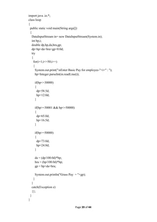 Page 39 of 44
import java .io.*;
class loop
{
public static void main(String args[])
{
DataInputStream in= new DataInputStream(System.in);
int bp,i;
double dp,hp,da,hra,gp;
dp=hp=da=hra=gp=0.0d;
try
{
for(i=1;i<=50;i++)
{
System.out.print("nEnter Basic Pay for employee-"+i+" : ");
bp=Integer.parseInt(in.readLine());
if(bp<=30000)
{
dp=58.5d;
hp=12.0d;
}
if(bp>=30001 && bp<=50000)
{
dp=65.0d;
hp=16.5d;
}
if(bp>=50000)
{
dp=73.0d;
hp=24.8d;
}
da = (dp/100.0d)*bp;
hra = (hp/100.0d)*bp;
gp = bp+da+hra;
System.out.println("Grass Pay = "+gp);
}
}
catch(Exception e)
{};
}
}
 