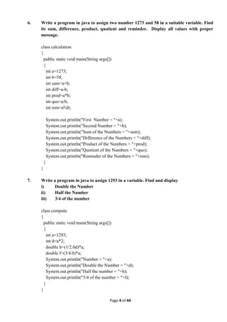 Page 4 of 44
6. Write a program in java to assign two number 1273 and 58 in a suitable variable. Find
its sum, difference, product, quotient and reminder. Display all values with proper
message.
class calculation
{
public static void main(String args[])
{
int a=1273;
int b=58;
int sum=a+b;
int diff=a-b;
int prod=a*b;
int quo=a/b;
int rem=a%b;
System.out.println("First Number = "+a);
System.out.println("Second Number = "+b);
System.out.println("Sum of the Numbers = "+sum);
System.out.println("Difference of the Numbers = "+diff);
System.out.println("Product of the Numbers = "+prod);
System.out.println("Quotient of the Numbers = "+quo);
System.out.println("Reminder of the Numbers = "+rem);
}
}
7. Write a program in java to assign 1293 in a variable. Find and display
i) Double the Number
ii) Half the Number
iii) 3/4 of the number
class compute
{
public static void main(String args[])
{
int a=1293;
int d=a*2;
double h=(1/2.0d)*a;
double f=(3/4.0)*a;
System.out.println("Number = "+a);
System.out.println("Double the Number = "+d);
System.out.println("Half the number = "+h);
System.out.println("3/4 of the number = "+f);
}
}
 