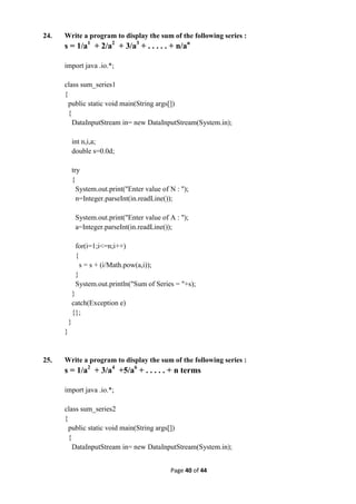 Page 40 of 44
24. Write a program to display the sum of the following series :
s = 1/a1
+ 2/a2
+ 3/a3
+ . . . . . + n/an
import java .io.*;
class sum_series1
{
public static void main(String args[])
{
DataInputStream in= new DataInputStream(System.in);
int n,i,a;
double s=0.0d;
try
{
System.out.print("Enter value of N : ");
n=Integer.parseInt(in.readLine());
System.out.print("Enter value of A : ");
a=Integer.parseInt(in.readLine());
for(i=1;i<=n;i++)
{
s = s + (i/Math.pow(a,i));
}
System.out.println("Sum of Series = "+s);
}
catch(Exception e)
{};
}
}
25. Write a program to display the sum of the following series :
s = 1/a2
+ 3/a4
+5/a6
+ . . . . . + n terms
import java .io.*;
class sum_series2
{
public static void main(String args[])
{
DataInputStream in= new DataInputStream(System.in);
 