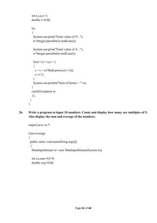 Page 41 of 44
int n,i,a,x=1;
double s=0.0d;
try
{
System.out.print("Enter value of N : ");
n=Integer.parseInt(in.readLine());
System.out.print("Enter value of A : ");
a=Integer.parseInt(in.readLine());
for(i=1;i<=n;i++)
{
s = s + (x/Math.pow(a,(x+1)));
x=x+2;
}
System.out.println("Sum of Series = "+s);
}
catch(Exception e)
{};
}
}
26. Write a program to input 10 numbers. Count and display how many are multiples of 5.
Also display the sum and average of the numbers.
import java .io.*;
class average
{
public static void main(String args[])
{
DataInputStream in= new DataInputStream(System.in);
int n,i,sum=0,f=0;
double avg=0.0d;
 