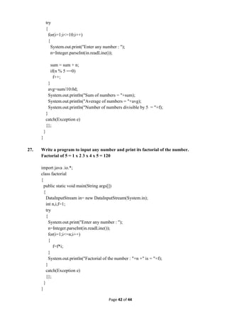 Page 42 of 44
try
{
for(i=1;i<=10;i++)
{
System.out.print("Enter any number : ");
n=Integer.parseInt(in.readLine());
sum = sum + n;
if(n % 5 ==0)
f++;
}
avg=sum/10.0d;
System.out.println("Sum of numbers = "+sum);
System.out.println("Average of numbers = "+avg);
System.out.println("Number of numbers divisible by 5 = "+f);
}
catch(Exception e)
{};
}
}
27. Write a program to input any number and print its factorial of the number.
Factorial of 5 = 1 x 2 3 x 4 x 5 = 120
import java .io.*;
class factorial
{
public static void main(String args[])
{
DataInputStream in= new DataInputStream(System.in);
int n,i,f=1;
try
{
System.out.print("Enter any number : ");
n=Integer.parseInt(in.readLine());
for(i=1;i<=n;i++)
{
f=f*i;
}
System.out.println("Factorial of the number : "+n +" is = "+f);
}
catch(Exception e)
{};
}
}
 