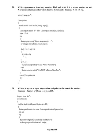 Page 43 of 44
28. Write a program to input any number. Find and print if it is prime number or not.
A prime number is number which has two factors only. Example 7, 11, 13, etc.
import java .io.*;
class prime
{
public static void main(String args[])
{
DataInputStream in= new DataInputStream(System.in);
int n,i,f=0;
try
{
System.out.print("Enter any number : ");
n=Integer.parseInt(in.readLine());
for(i=1;i<=n;i++)
{
if(n%i==0)
f++;
}
if(f==2)
System.out.println("It is a Prime Number");
else
System.out.println("It is NOT a Prime Number");
}
catch(Exception e)
{};
}
}
29. Write a program to input any number and print the factors of the number.
Example : Factors of 15 are 1, 3, 5, and 15.
import java .io.*;
class factors
{
public static void main(String args[])
{
DataInputStream in= new DataInputStream(System.in);
int n,i;
try
{
System.out.print("Enter any number : ");
n=Integer.parseInt(in.readLine());
 