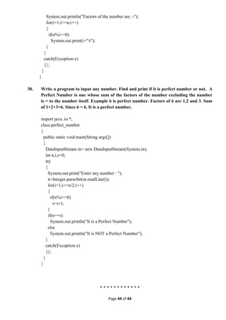Page 44 of 44
System.out.println("Factors of the number are :-");
for(i=1;i<=n;i++)
{
if(n%i==0)
System.out.print(i+"t");
}
}
catch(Exception e)
{};
}
}
30. Write a program to input any number. Find and print if it is perfect number or not. A
Perfect Number is one whose sum of the factors of the number excluding the number
is = to the number itself. Example 6 is perfect number. Factors of 6 are 1,2 and 3. Sum
of 1+2+3=6. Since 6 = 6. It is a perfect number.
import java .io.*;
class perfect_number
{
public static void main(String args[])
{
DataInputStream in= new DataInputStream(System.in);
int n,i,s=0;
try
{
System.out.print("Enter any number : ");
n=Integer.parseInt(in.readLine());
for(i=1;i<=n/2;i++)
{
if(n%i==0)
s=s+i;
}
if(n==s)
System.out.println("It is a Perfect Number");
else
System.out.println("It is NOT a Perfect Number");
}
catch(Exception e)
{};
}
}
* * * * * * * * * * * *
 