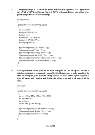 Page 5 of 44
8. A shopkeeper buys a TV set for Rs. 32,500 and sells it at a profit of 27%. Apart from
this a VAT of 12.7% and Service Charge is 3.87% is charged. Display total selling price,
profit along with vat and service charge.
class television
{
public static void main(String args[])
{
int cp=32500;
float p=(27/100.0f)*cp;
float sp=cp+p;
float vat=(12.7/100.0f)*cp;
float sc=(3.87/100.0f)*cp;
float tsp=sp+vat+sc;
System.out.println("Cost Price = "+cp);
System.out.println("Profit = "+p);
System.out.println("Selling Price = "+sp);
System.out.println("Vat @ 12.7 % = "+vat);
System.out.println("Service Charge @ 3.87 % = "+sc);
System.out.println("Total Selling Price = "+tsp);
}
}
9. Rohan purchased an old cycle for Rs. 1200 and spend Rs. 250 on repairs, Rs. 350 in
coloring and added new accessories worth Rs. 500. Rohan wants to make a profit of Rs.
1500 on selling the cycle. Find the selling price of the cycle. Write a java program to
store all values and calculate and display the selling price and profit percent of the
cycle.
class cycle
{
public static void main(String args[])
{
int cp=1200, r=250,c=350,a=500,p=1500;
int tcp=cp+r+c+a;
int sp=tcp+p;
double pp = (p*100.0d)/tcp;
System.out.println("Total Cost Price = "+tcp);
System.out.println("Selling Price = "+sp);
System.out.println("Profit % = "+pp);
}
}
 