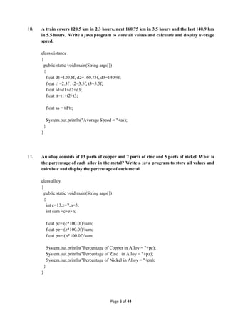 Page 6 of 44
10. A train covers 120.5 km in 2.3 hours, next 160.75 km in 3.5 hours and the last 140.9 km
in 5.5 hours. Write a java program to store all values and calculate and display average
speed.
class distance
{
public static void main(String args[])
{
float d1=120.5f, d2=160.75f, d3=140.9f;
float t1=2.3f , t2=3.5f, t3=5.5f;
float td=d1+d2+d3;
float tt=t1+t2+t3;
float as = td/tt;
System.out.println("Average Speed = "+as);
}
}
11. An alloy consists of 13 parts of copper and 7 parts of zinc and 5 parts of nickel. What is
the percentage of each alloy in the metal? Write a java program to store all values and
calculate and display the percentage of each metal.
class alloy
{
public static void main(String args[])
{
int c=13,z=7,n=5;
int sum =c+z+n;
float pc= (c*100.0f)/sum;
float pz= (z*100.0f)/sum;
float pn= (n*100.0f)/sum;
System.out.println("Percentage of Copper in Alloy = "+pc);
System.out.println("Percentage of Zinc in Alloy = "+pz);
System.out.println("Percentage of Nickel in Alloy = "+pn);
}
}
 