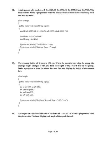 Page 7 of 44
12. A salesperson sells goods worth Rs. 4325.00, Rs. 4996.50, Rs. 8935.00 and Rs. 9960.75 in
four months. Write a program to store the above values and calculate and display total
and average sales.
class average
{
public static void main(String args[])
{
double s1=4325.0d, s2=4996.5d, s3=8935.5d,s4=9960.75d;
double tot = s1+s2+s3+s4;
double avg = tot/4.0d;
System.out.println("Total Sales = "+tot);
System.out.println("Average Sales = "+avg);
}
}
13.. The average height of 6 boys is 158 cm. When the seventh boy joins the group the
average height changes to 159 cm. Find the height of the seventh boy in the group.
Write a program to store the above data and find and display the height of the seventh
boy.
class height
{
public static void main(String args[])
{
int avg6=158, avg7=159;
int tot6=avg6*6;
int tot7=avg7*7;
int h7=tot7-tot6;
System.out.println("Height of Seventh Boy = "+h7+" cm");
}
}
14. The angles of a quadrilateral are in the ratio 14 : 6 : 8 : 10. Write a program to store
the given ratio. Find and display each angle of the quadrilateral.
 