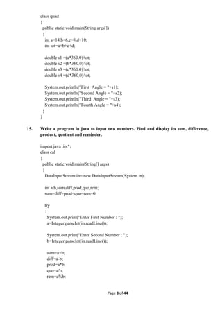Page 8 of 44
class quad
{
public static void main(String args[])
{
int a=14,b=6,c=8,d=10;
int tot=a+b+c+d;
double s1 =(a*360.0)/tot;
double s2 =(b*360.0)/tot;
double s3 =(c*360.0)/tot;
double s4 =(d*360.0)/tot;
System.out.println("First Angle = "+s1);
System.out.println("Second Angle = "+s2);
System.out.println("Third Angle = "+s3);
System.out.println("Fourth Angle = "+s4);
}
}
15. Write a program in java to input two numbers. Find and display its sum, difference,
product, quotient and reminder.
import java .io.*;
class cal
{
public static void main(String[] args)
{
DataInputStream in= new DataInputStream(System.in);
int a,b,sum,diff,prod,quo,rem;
sum=diff=prod=quo=rem=0;
try
{
System.out.print("Enter First Number : ");
a=Integer.parseInt(in.readLine());
System.out.print("Enter Second Number : ");
b=Integer.parseInt(in.readLine());
sum=a+b;
diff=a-b;
prod=a*b;
quo=a/b;
rem=a%b;
 