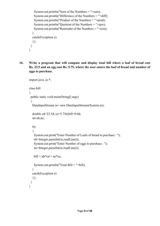 Page 9 of 44
System.out.println("Sum of the Numbers = "+sum);
System.out.println("Difference of the Numbers = "+diff);
System.out.println("Product of the Numbers = "+prod);
System.out.println("Quotient of the Numbers = "+quo);
System.out.println("Reminder of the Numbers = "+rem);
}
catch(Exception e)
{};
}
}
16. Write a program that will compute and display total bill where a loaf of bread cost
Rs. 23.5 and an egg cost Rs. 5.75, where the user enters the loaf of bread and number of
eggs to purchase.
import java .io.*;
class bill
{
public static void main(String[] args)
{
DataInputStream in= new DataInputStream(System.in);
double cd=23.5d, ce=5.75d,bill=0.0d;
int nb,ne;
try
{
System.out.print("Enter Number of Loafs of bread to purchase : ");
nb=Integer.parseInt(in.readLine());
System.out.print("Enter Number of eggs to purchase : ");
ne=Integer.parseInt(in.readLine());
bill = nb*cd + ne*ce;
System.out.println("Total Bill = "+bill);
}
catch(Exception e)
{};
}
}
 