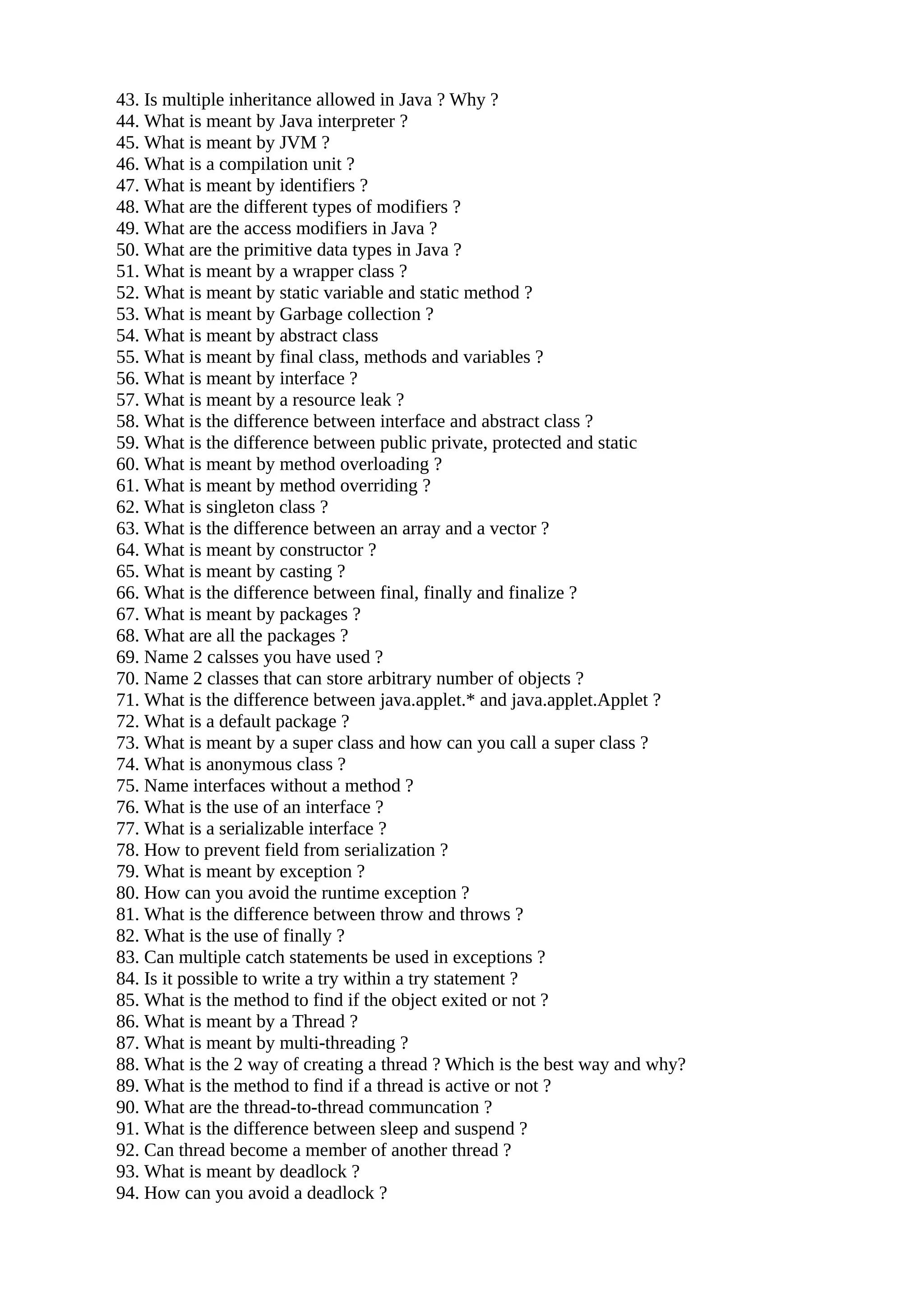 43. Is multiple inheritance allowed in Java ? Why ? 44. What is meant by Java interpreter ? 45. What is meant by JVM ? 46. What is a compilation unit ? 47. What is meant by identifiers ? 48. What are the different types of modifiers ? 49. What are the access modifiers in Java ? 50. What are the primitive data types in Java ? 51. What is meant by a wrapper class ? 52. What is meant by static variable and static method ? 53. What is meant by Garbage collection ? 54. What is meant by abstract class 55. What is meant by final class, methods and variables ? 56. What is meant by interface ? 57. What is meant by a resource leak ? 58. What is the difference between interface and abstract class ? 59. What is the difference between public private, protected and static 60. What is meant by method overloading ? 61. What is meant by method overriding ? 62. What is singleton class ? 63. What is the difference between an array and a vector ? 64. What is meant by constructor ? 65. What is meant by casting ? 66. What is the difference between final, finally and finalize ? 67. What is meant by packages ? 68. What are all the packages ? 69. Name 2 calsses you have used ? 70. Name 2 classes that can store arbitrary number of objects ? 71. What is the difference between java.applet.* and java.applet.Applet ? 72. What is a default package ? 73. What is meant by a super class and how can you call a super class ? 74. What is anonymous class ? 75. Name interfaces without a method ? 76. What is the use of an interface ? 77. What is a serializable interface ? 78. How to prevent field from serialization ? 79. What is meant by exception ? 80. How can you avoid the runtime exception ? 81. What is the difference between throw and throws ? 82. What is the use of finally ? 83. Can multiple catch statements be used in exceptions ? 84. Is it possible to write a try within a try statement ? 85. What is the method to find if the object exited or not ? 86. What is meant by a Thread ? 87. What is meant by multi-threading ? 88. What is the 2 way of creating a thread ? Which is the best way and why? 89. What is the method to find if a thread is active or not ? 90. What are the thread-to-thread communcation ? 91. What is the difference between sleep and suspend ? 92. Can thread become a member of another thread ? 93. What is meant by deadlock ? 94. How can you avoid a deadlock ? 