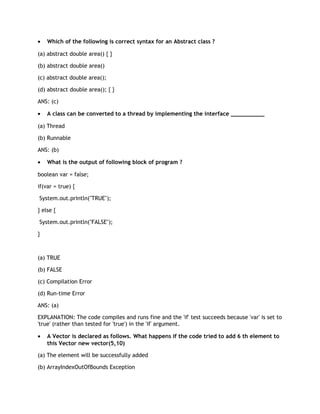 •   Which of the following is correct syntax for an Abstract class ?

(a) abstract double area() { }

(b) abstract double area()

(c) abstract double area();

(d) abstract double area(); { }

ANS: (c)

•   A class can be converted to a thread by implementing the interface __________

(a) Thread

(b) Runnable

ANS: (b)

•   What is the output of following block of program ?

boolean var = false;

if(var = true) {

System.out.println("TRUE");

} else {

System.out.println("FALSE");

}



(a) TRUE

(b) FALSE

(c) Compilation Error

(d) Run-time Error

ANS: (a)

EXPLANATION: The code compiles and runs fine and the 'if' test succeeds because 'var' is set to
'true' (rather than tested for 'true') in the 'if' argument.

•   A Vector is declared as follows. What happens if the code tried to add 6 th element to
    this Vector new vector(5,10)

(a) The element will be successfully added

(b) ArrayIndexOutOfBounds Exception
 