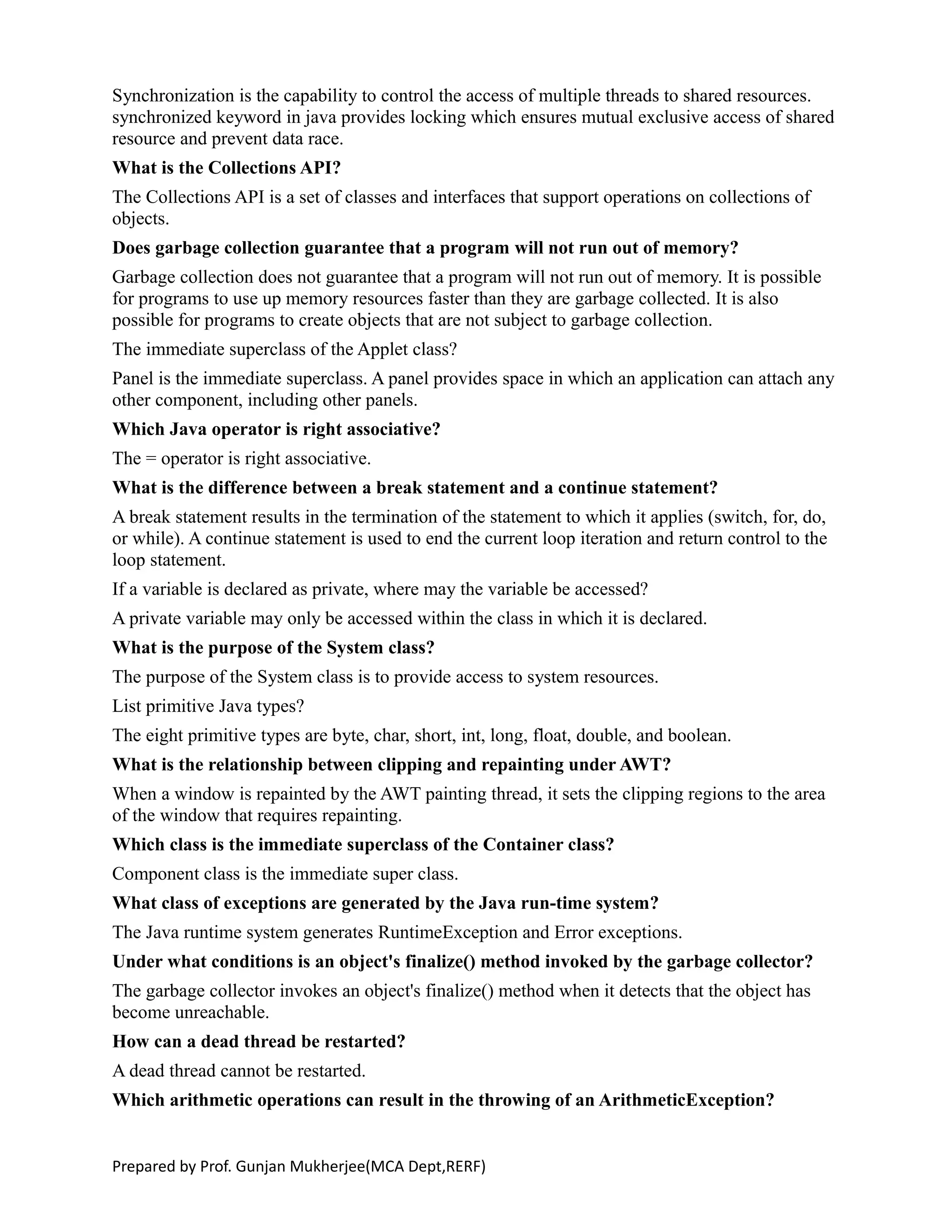 Synchronization is the capability to control the access of multiple threads to shared resources.
synchronized keyword in java provides locking which ensures mutual exclusive access of shared
resource and prevent data race.
What is the Collections API?
The Collections API is a set of classes and interfaces that support operations on collections of
objects.
Does garbage collection guarantee that a program will not run out of memory?
Garbage collection does not guarantee that a program will not run out of memory. It is possible
for programs to use up memory resources faster than they are garbage collected. It is also
possible for programs to create objects that are not subject to garbage collection.
The immediate superclass of the Applet class?
Panel is the immediate superclass. A panel provides space in which an application can attach any
other component, including other panels.
Which Java operator is right associative?
The = operator is right associative.
What is the difference between a break statement and a continue statement?
A break statement results in the termination of the statement to which it applies (switch, for, do,
or while). A continue statement is used to end the current loop iteration and return control to the
loop statement.
If a variable is declared as private, where may the variable be accessed?
A private variable may only be accessed within the class in which it is declared.
What is the purpose of the System class?
The purpose of the System class is to provide access to system resources.
List primitive Java types?
The eight primitive types are byte, char, short, int, long, float, double, and boolean.
What is the relationship between clipping and repainting under AWT?
When a window is repainted by the AWT painting thread, it sets the clipping regions to the area
of the window that requires repainting.
Which class is the immediate superclass of the Container class?
Component class is the immediate super class.
What class of exceptions are generated by the Java run-time system?
The Java runtime system generates RuntimeException and Error exceptions.
Under what conditions is an object's finalize() method invoked by the garbage collector?
The garbage collector invokes an object's finalize() method when it detects that the object has
become unreachable.
How can a dead thread be restarted?
A dead thread cannot be restarted.
Which arithmetic operations can result in the throwing of an ArithmeticException?
Prepared by Prof. Gunjan Mukherjee(MCA Dept,RERF)
 