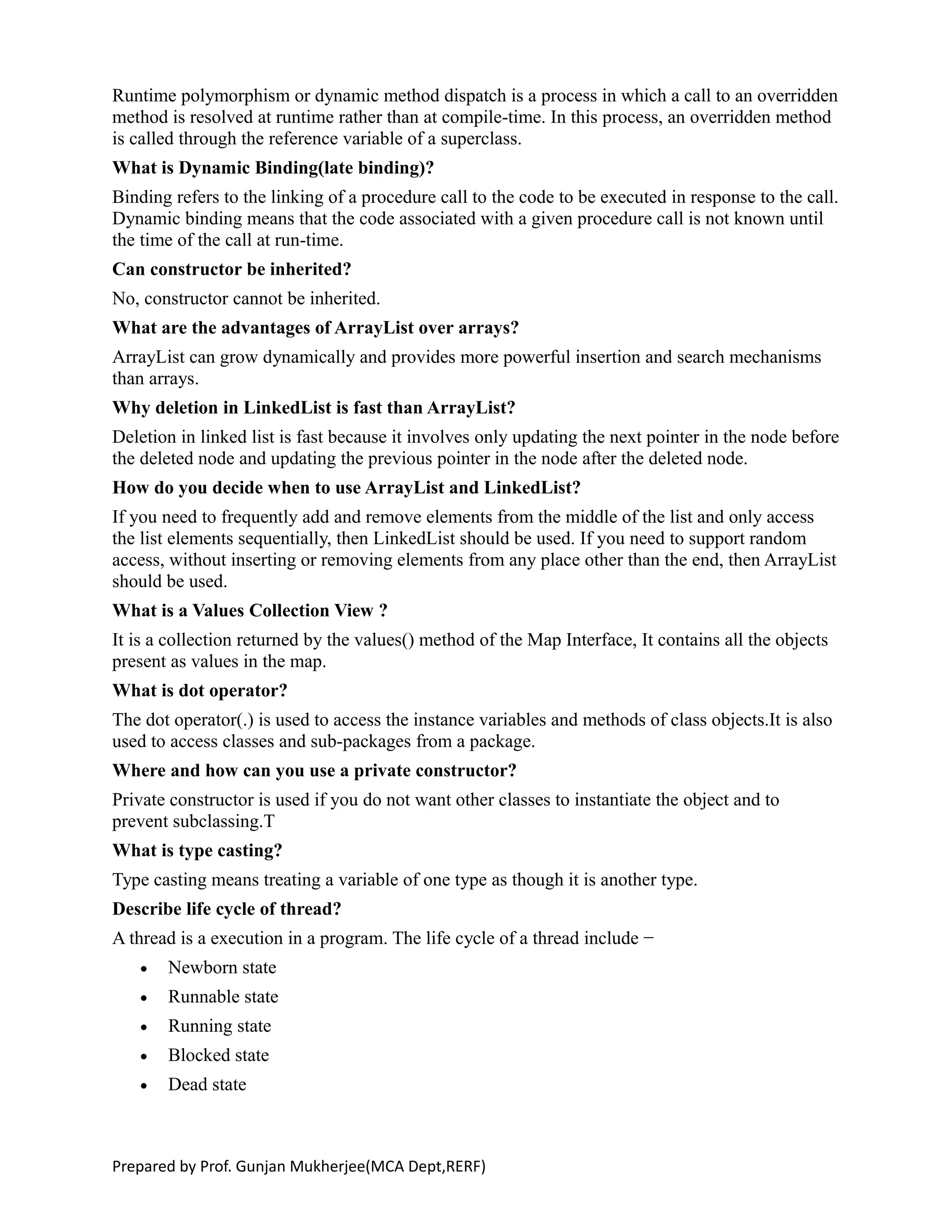 Runtime polymorphism or dynamic method dispatch is a process in which a call to an overridden
method is resolved at runtime rather than at compile-time. In this process, an overridden method
is called through the reference variable of a superclass.
What is Dynamic Binding(late binding)?
Binding refers to the linking of a procedure call to the code to be executed in response to the call.
Dynamic binding means that the code associated with a given procedure call is not known until
the time of the call at run-time.
Can constructor be inherited?
No, constructor cannot be inherited.
What are the advantages of ArrayList over arrays?
ArrayList can grow dynamically and provides more powerful insertion and search mechanisms
than arrays.
Why deletion in LinkedList is fast than ArrayList?
Deletion in linked list is fast because it involves only updating the next pointer in the node before
the deleted node and updating the previous pointer in the node after the deleted node.
How do you decide when to use ArrayList and LinkedList?
If you need to frequently add and remove elements from the middle of the list and only access
the list elements sequentially, then LinkedList should be used. If you need to support random
access, without inserting or removing elements from any place other than the end, then ArrayList
should be used.
What is a Values Collection View ?
It is a collection returned by the values() method of the Map Interface, It contains all the objects
present as values in the map.
What is dot operator?
The dot operator(.) is used to access the instance variables and methods of class objects.It is also
used to access classes and sub-packages from a package.
Where and how can you use a private constructor?
Private constructor is used if you do not want other classes to instantiate the object and to
prevent subclassing.T
What is type casting?
Type casting means treating a variable of one type as though it is another type.
Describe life cycle of thread?
A thread is a execution in a program. The life cycle of a thread include −
 Newborn state
 Runnable state
 Running state
 Blocked state
 Dead state
Prepared by Prof. Gunjan Mukherjee(MCA Dept,RERF)
 