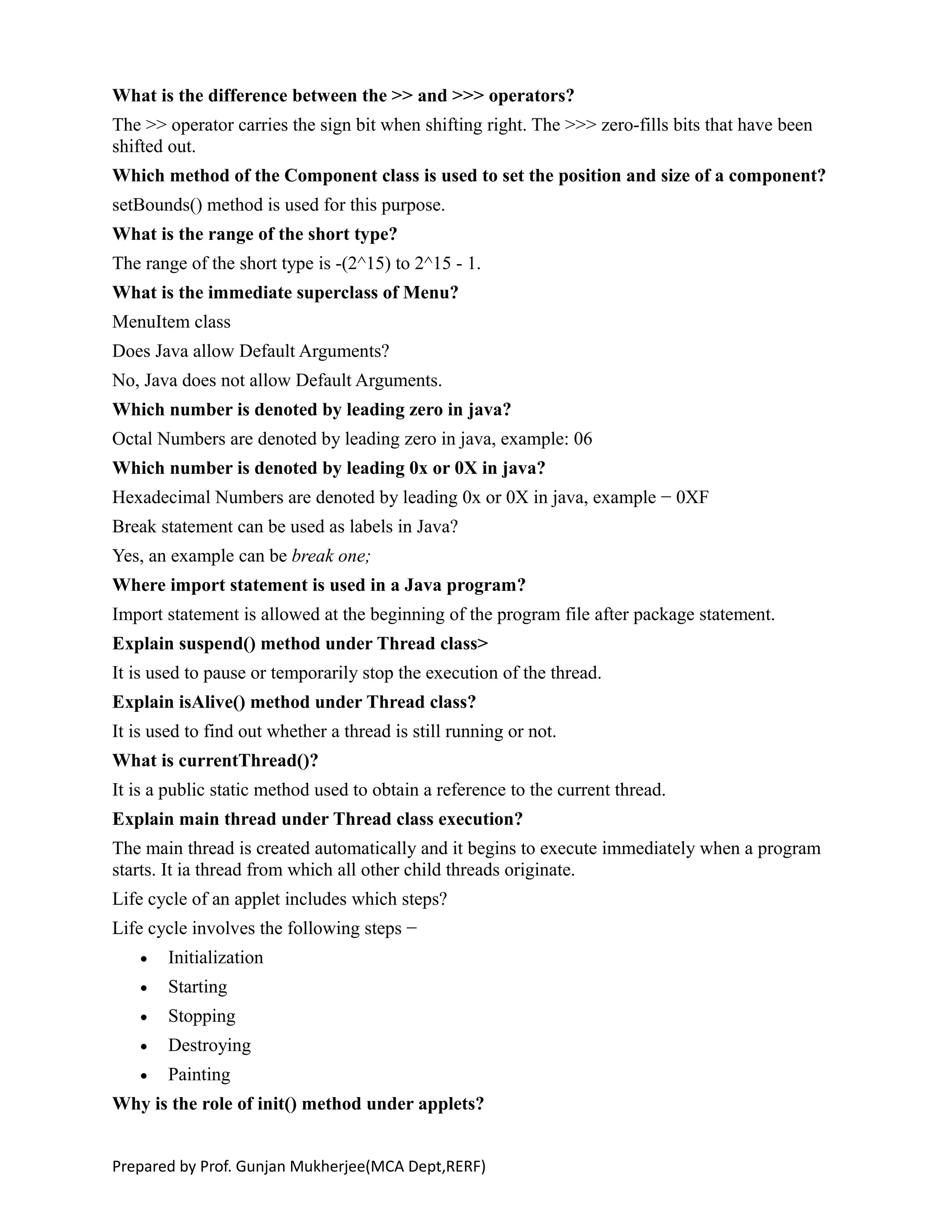 What is the difference between the >> and >>> operators?
The >> operator carries the sign bit when shifting right. The >>> zero-fills bits that have been
shifted out.
Which method of the Component class is used to set the position and size of a component?
setBounds() method is used for this purpose.
What is the range of the short type?
The range of the short type is -(2^15) to 2^15 - 1.
What is the immediate superclass of Menu?
MenuItem class
Does Java allow Default Arguments?
No, Java does not allow Default Arguments.
Which number is denoted by leading zero in java?
Octal Numbers are denoted by leading zero in java, example: 06
Which number is denoted by leading 0x or 0X in java?
Hexadecimal Numbers are denoted by leading 0x or 0X in java, example − 0XF
Break statement can be used as labels in Java?
Yes, an example can be break one;
Where import statement is used in a Java program?
Import statement is allowed at the beginning of the program file after package statement.
Explain suspend() method under Thread class>
It is used to pause or temporarily stop the execution of the thread.
Explain isAlive() method under Thread class?
It is used to find out whether a thread is still running or not.
What is currentThread()?
It is a public static method used to obtain a reference to the current thread.
Explain main thread under Thread class execution?
The main thread is created automatically and it begins to execute immediately when a program
starts. It ia thread from which all other child threads originate.
Life cycle of an applet includes which steps?
Life cycle involves the following steps −
 Initialization
 Starting
 Stopping
 Destroying
 Painting
Why is the role of init() method under applets?
Prepared by Prof. Gunjan Mukherjee(MCA Dept,RERF)
 